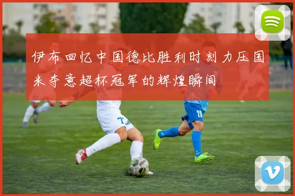 伊布回忆中国德比胜利时刻力压国米夺意超杯冠军的辉煌瞬间