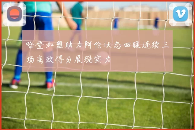 哈登加盟助力阿伦状态回暖连续三场高效得分展现实力