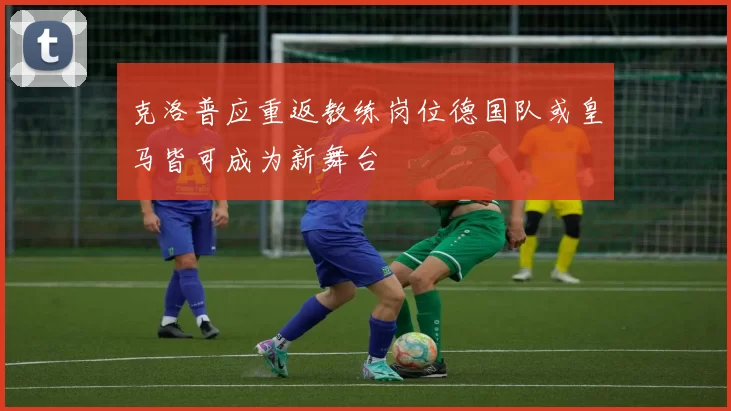 克洛普应重返教练岗位德国队或皇马皆可成为新舞台