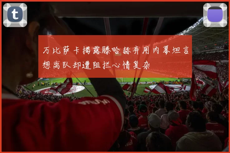 万比萨卡揭露滕哈赫弃用内幕坦言想离队却遭阻拦心情复杂
