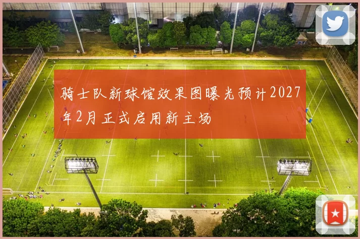 骑士队新球馆效果图曝光预计2027年2月正式启用新主场