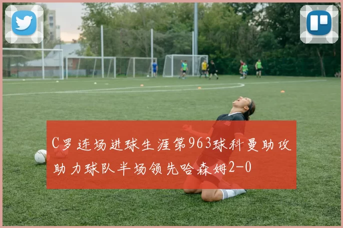 C罗连场进球生涯第963球科曼助攻助力球队半场领先哈森姆2-0