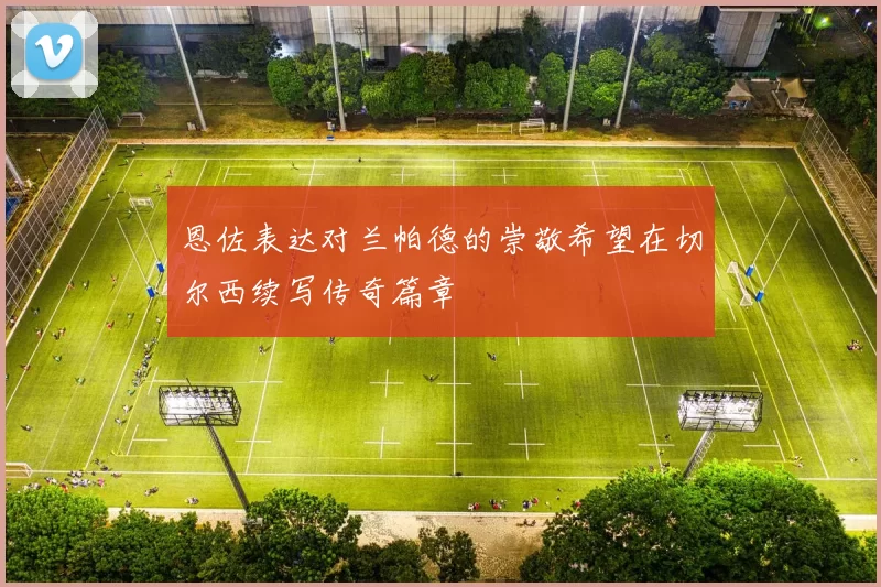 恩佐表达对兰帕德的崇敬希望在切尔西续写传奇篇章
