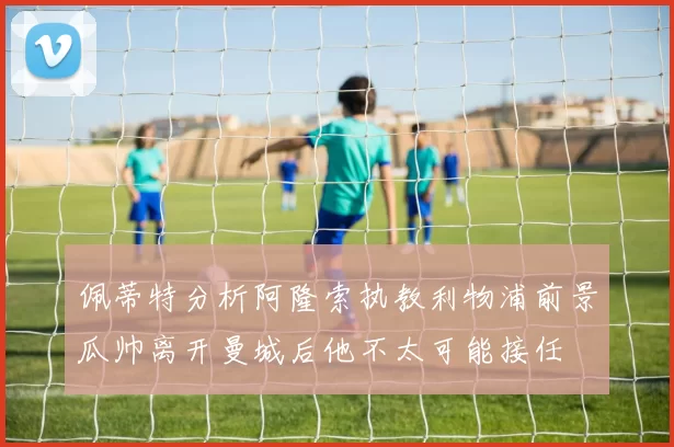 佩蒂特分析阿隆索执教利物浦前景瓜帅离开曼城后他不太可能接任