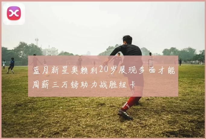 蓝月新星奥赖利20岁展现多面才能周薪三万镑助力战胜纽卡