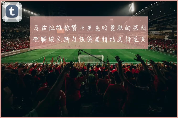 马兹拉维称赞卡里克对曼联的深刻理解埃文斯与伍德盖特的支持至关重要
