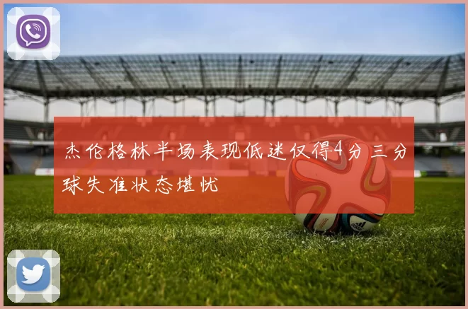 杰伦格林半场表现低迷仅得4分三分球失准状态堪忧