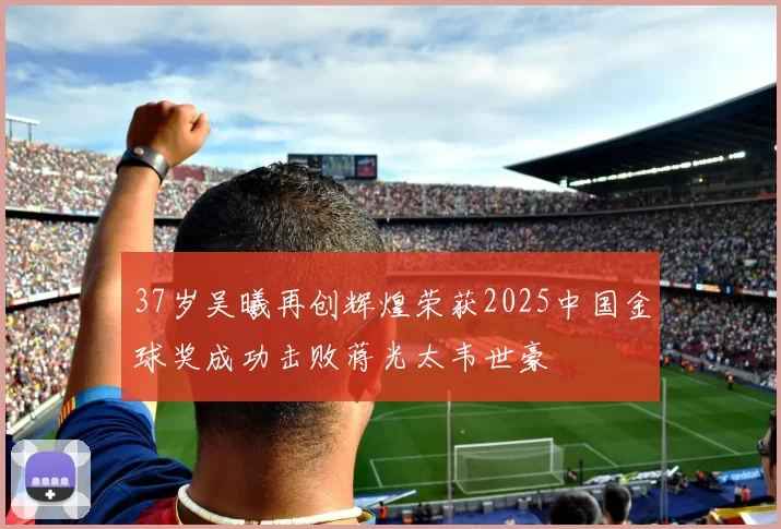 37岁吴曦再创辉煌荣获2025中国金球奖成功击败蒋光太韦世豪