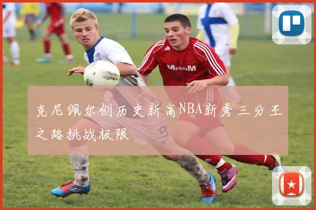 克尼佩尔创历史新高NBA新秀三分王之路挑战极限