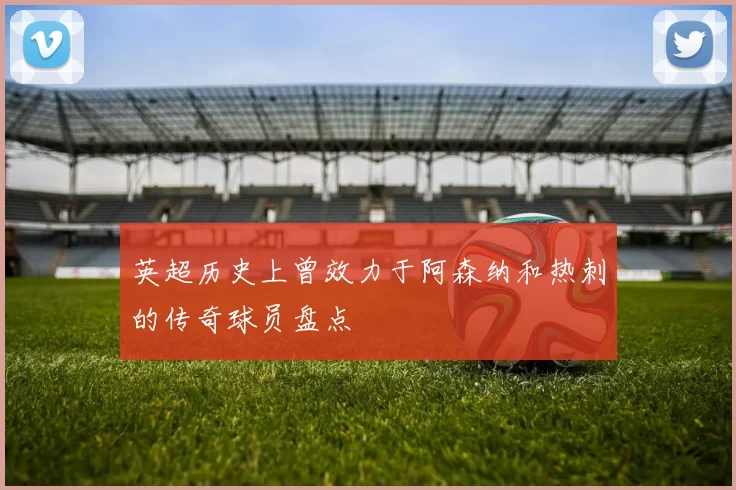 英超历史上曾效力于阿森纳和热刺的传奇球员盘点