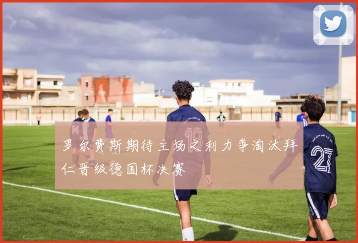罗尔费斯期待主场之利力争淘汰拜仁晋级德国杯决赛