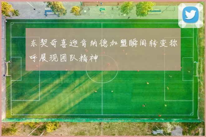 东契奇喜迎肯纳德加盟瞬间转变称呼展现团队精神