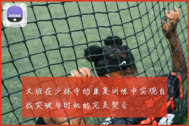 文班在少林寺的康复训练中实现自我突破与时机的完美契合