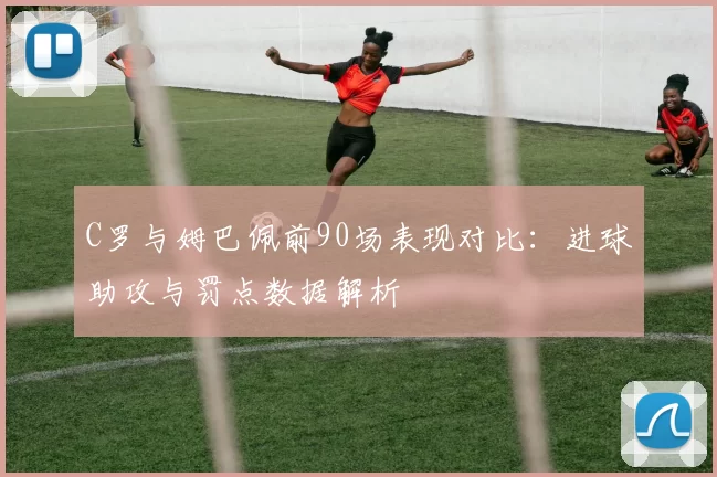 C罗与姆巴佩前90场表现对比：进球助攻与罚点数据解析