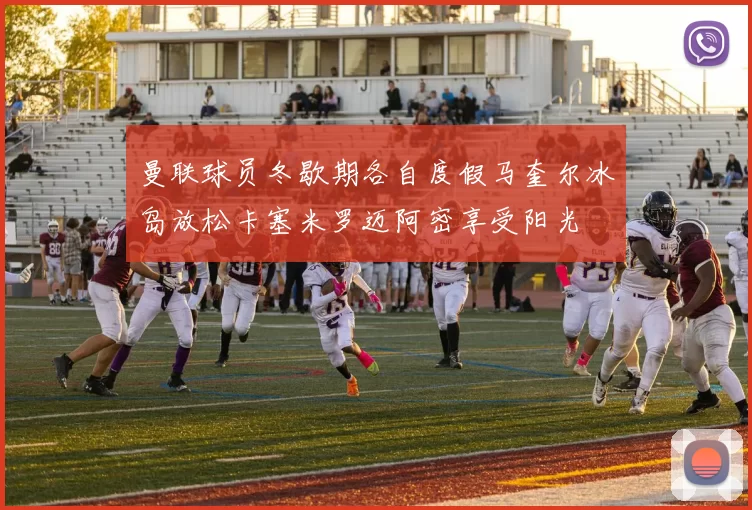 曼联球员冬歇期各自度假马奎尔冰岛放松卡塞米罗迈阿密享受阳光