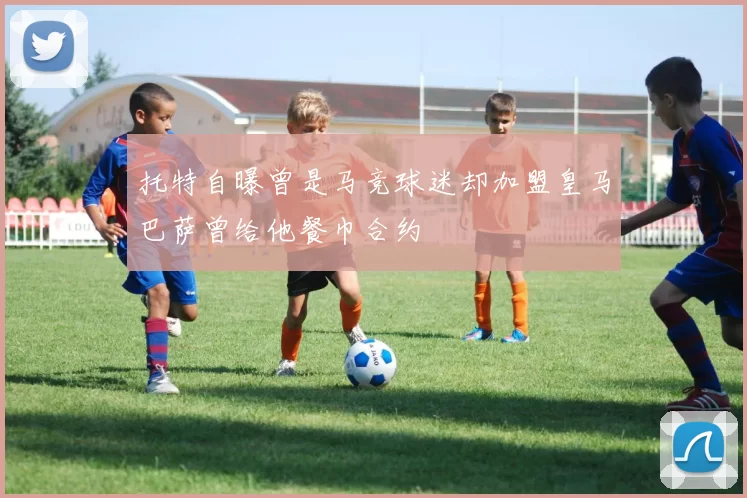 托特自曝曾是马竞球迷却加盟皇马巴萨曾给他餐巾合约