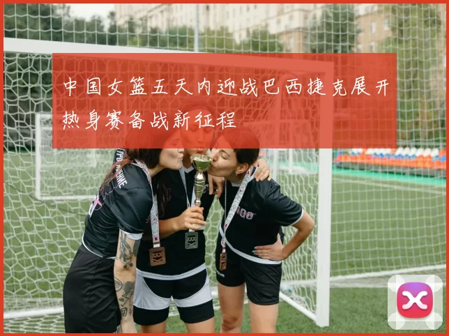 中国女篮五天内迎战巴西捷克展开热身赛备战新征程
