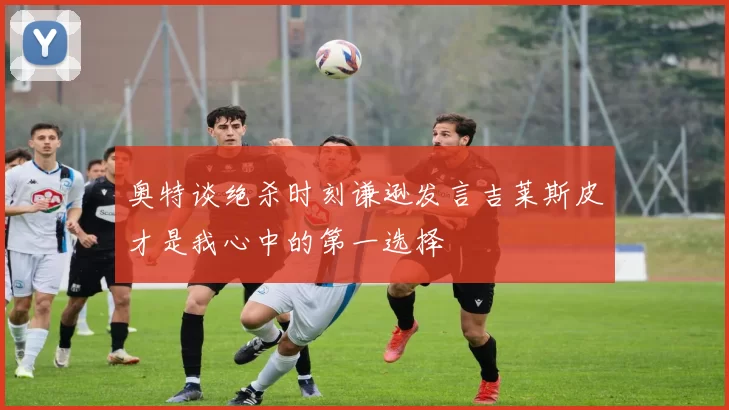 奥特谈绝杀时刻谦逊发言吉莱斯皮才是我心中的第一选择