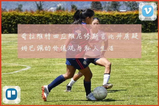 奇拉维特回应维尼修斯言论并质疑姆巴佩的价值观与私人生活