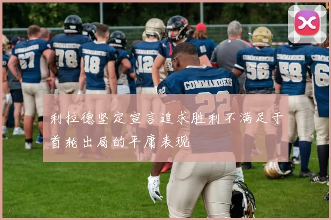 利拉德坚定宣言追求胜利不满足于首轮出局的平庸表现