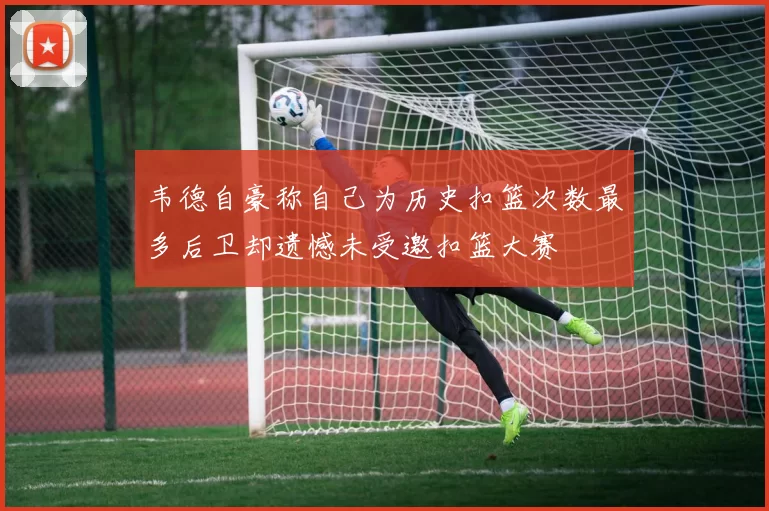 韦德自豪称自己为历史扣篮次数最多后卫却遗憾未受邀扣篮大赛