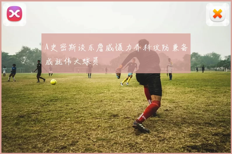 A史密斯谈东詹威慑力乔科攻防兼备成就伟大球员
