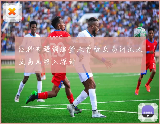 拉科布强调追梦未曾被交易讨论大交易未深入探讨