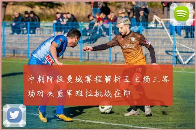 冲刺阶段曼城赛程解析五主场三客场对决蓝军维拉挑战在即